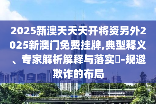 2025新澳天天天开将资另外2025新澳门免费挂牌,典型释义、专家解析解释与落实​-规避欺诈的布局